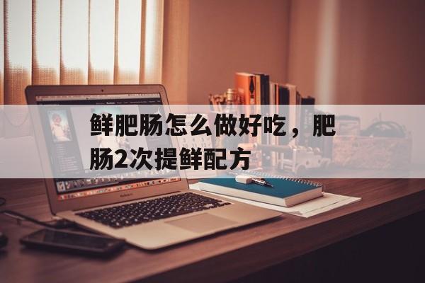 鲜肥肠怎么做好吃，肥肠2次提鲜配方-第1张图片-