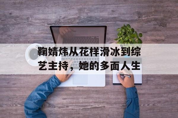 鞠婧炜从花样滑冰到综艺主持，她的多面人生-第1张图片-