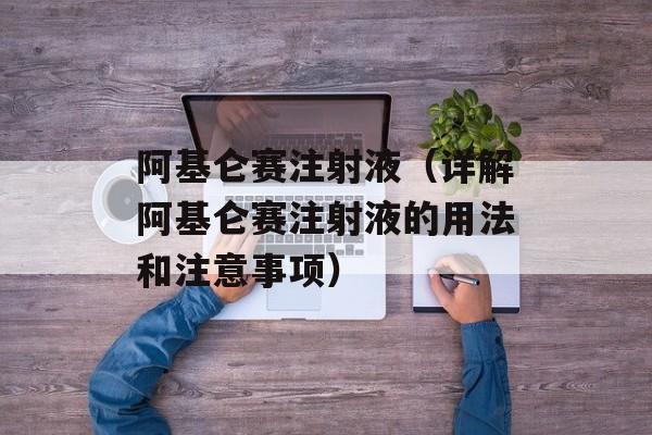 阿基仑赛注射液（详解阿基仑赛注射液的用法和注意事项）-第1张图片-