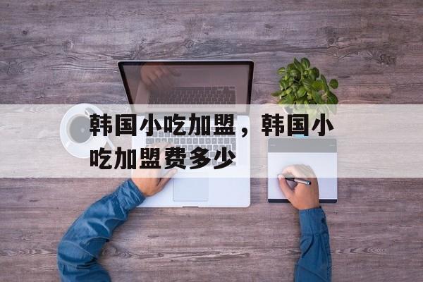 韩国小吃加盟，韩国小吃加盟费多少-第1张图片-