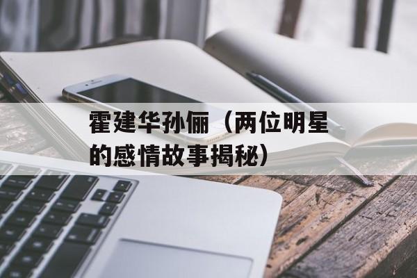 霍建华孙俪（两位明星的感情故事揭秘）-第1张图片-
