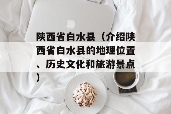 陕西省白水县（介绍陕西省白水县的地理位置、历史文化和旅游景点）-第1张图片-