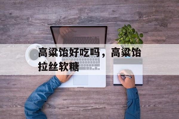 高粱饴好吃吗，高粱饴拉丝软糖-第1张图片-