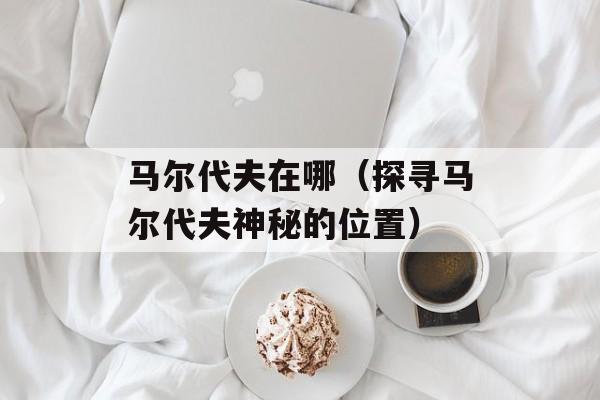 马尔代夫在哪（探寻马尔代夫神秘的位置）-第1张图片-
