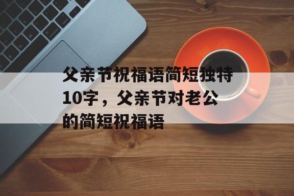 父亲节祝福语简短独特10字，父亲节对老公的简短祝福语-第1张图片-