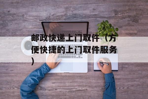 邮政快递上门取件（方便快捷的上门取件服务）-第1张图片-