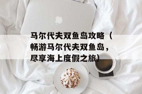 马尔代夫双鱼岛攻略（畅游马尔代夫双鱼岛，尽享海上度假之旅）-第1张图片-