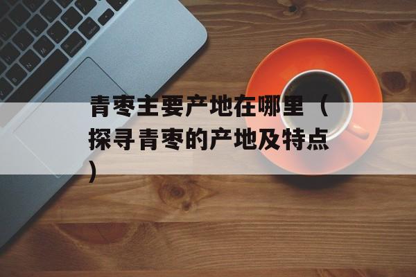 青枣主要产地在哪里（探寻青枣的产地及特点）-第1张图片-