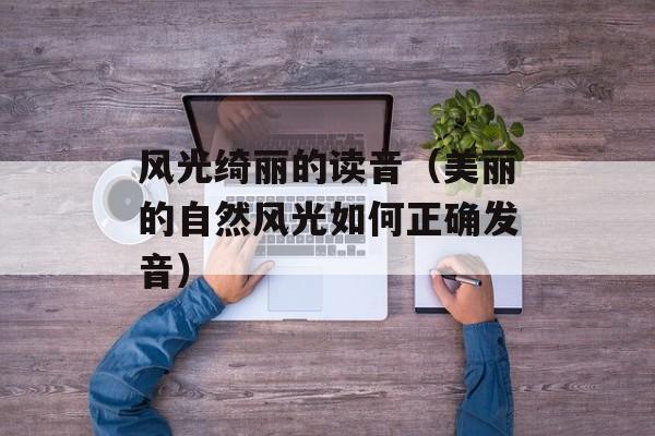风光绮丽的读音（美丽的自然风光如何正确发音）-第1张图片-
