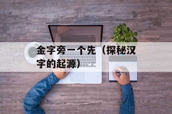 金字旁一个先（探秘汉字的起源）-第1张图片-