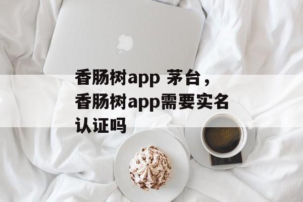 香肠树app 茅台，香肠树app需要实名认证吗-第1张图片-