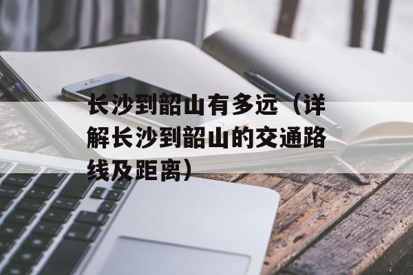 长沙到韶山有多远（详解长沙到韶山的交通路线及距离）-第1张图片-