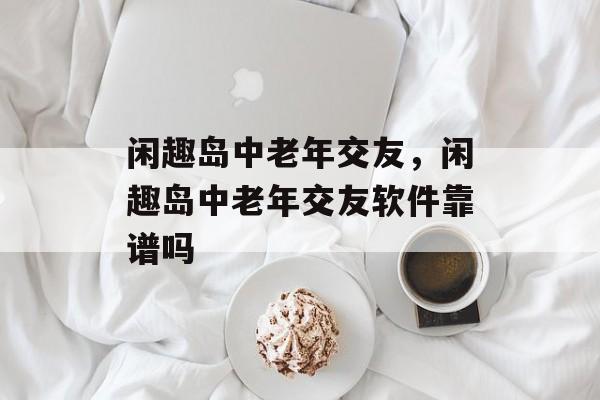 闲趣岛中老年交友，闲趣岛中老年交友软件靠谱吗-第1张图片-