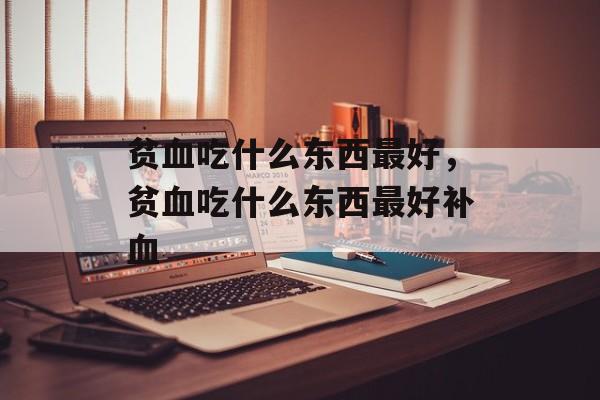 贫血吃什么东西最好，贫血吃什么东西最好补血-第1张图片-