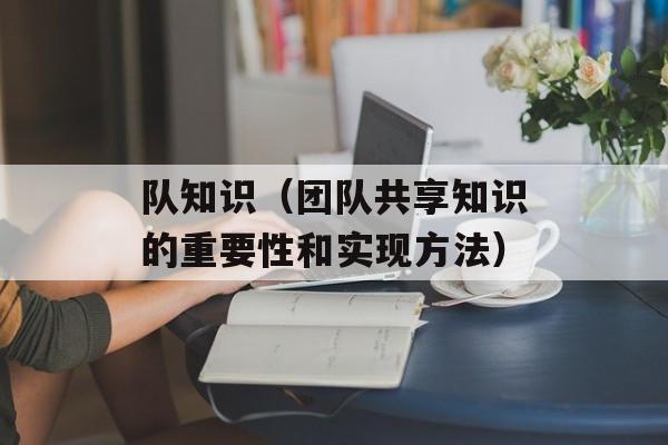 队知识（团队共享知识的重要性和实现方法）-第1张图片-