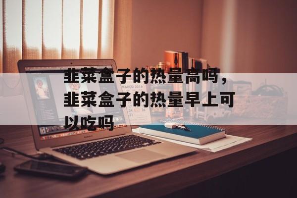 韭菜盒子的热量高吗，韭菜盒子的热量早上可以吃吗-第1张图片-