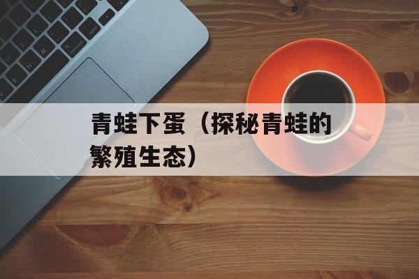 青蛙下蛋（探秘青蛙的繁殖生态）-第1张图片-