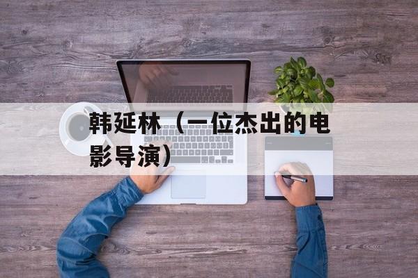 韩延林（一位杰出的电影导演）-第1张图片-