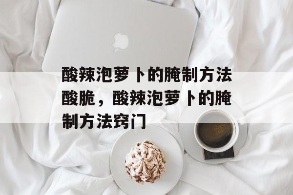 酸辣泡萝卜的腌制方法酸脆，酸辣泡萝卜的腌制方法窍门-第1张图片-