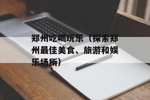 郑州吃喝玩乐（探索郑州最佳美食、旅游和娱乐场所）-第1张图片-