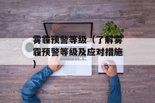 雾霾预警等级（了解雾霾预警等级及应对措施）-第1张图片-