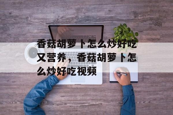 香菇胡萝卜怎么炒好吃又营养，香菇胡萝卜怎么炒好吃视频-第1张图片-