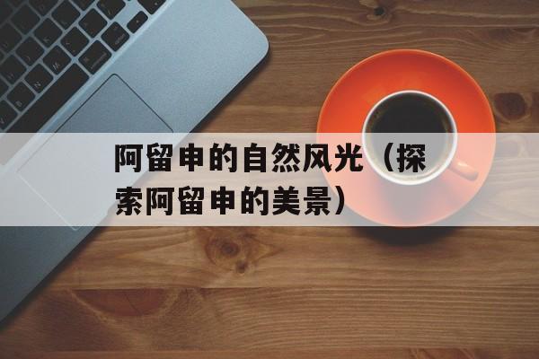 阿留申的自然风光（探索阿留申的美景）-第1张图片-