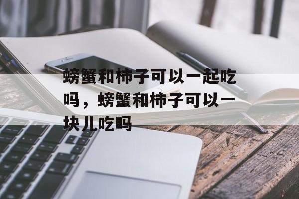 螃蟹和柿子可以一起吃吗，螃蟹和柿子可以一块儿吃吗-第1张图片-