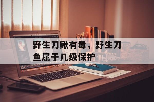 野生刀鳅有毒，野生刀鱼属于几级保护-第1张图片-