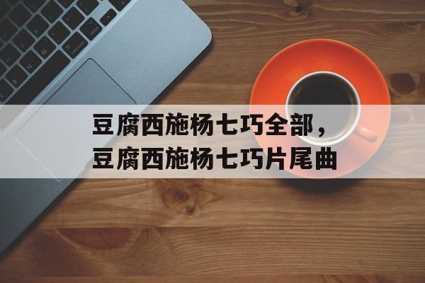 豆腐西施杨七巧全部，豆腐西施杨七巧片尾曲-第1张图片-