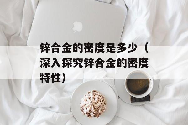 锌合金的密度是多少（深入探究锌合金的密度特性）-第1张图片-
