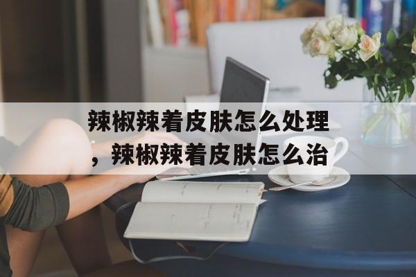 辣椒辣着皮肤怎么处理，辣椒辣着皮肤怎么治-第1张图片-