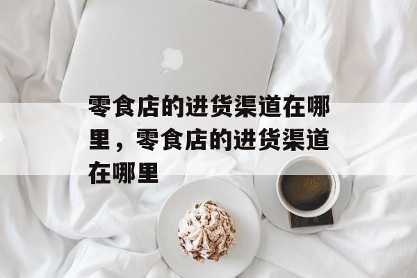 零食店的进货渠道在哪里，零食店的进货渠道在哪里-第1张图片-