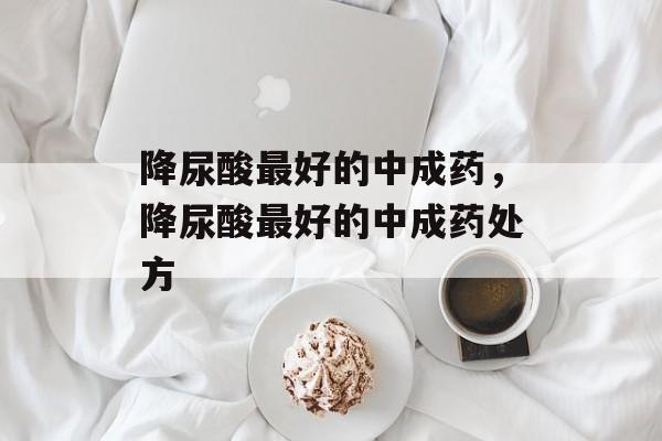 降尿酸最好的中成药，降尿酸最好的中成药处方-第1张图片-