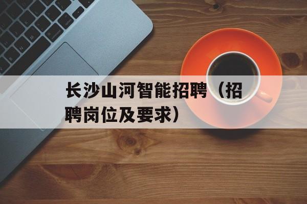 长沙山河智能招聘（招聘岗位及要求）-第1张图片-
