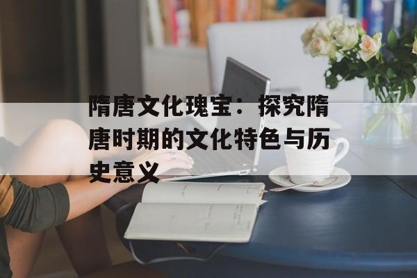 隋唐文化瑰宝：探究隋唐时期的文化特色与历史意义-第1张图片-