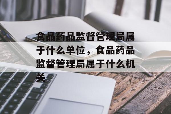 食品药品监督管理局属于什么单位，食品药品监督管理局属于什么机关-第1张图片-