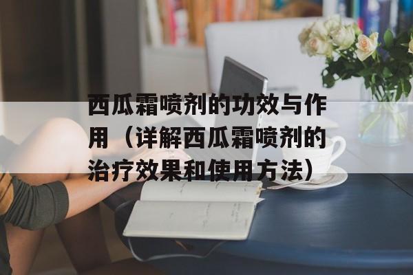 西瓜霜喷剂的功效与作用（详解西瓜霜喷剂的治疗效果和使用方法）-第1张图片-