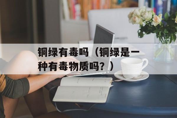 铜绿有毒吗（铜绿是一种有毒物质吗？）-第1张图片-
