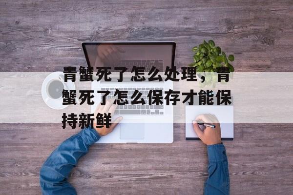 青蟹死了怎么处理，青蟹死了怎么保存才能保持新鲜-第1张图片-