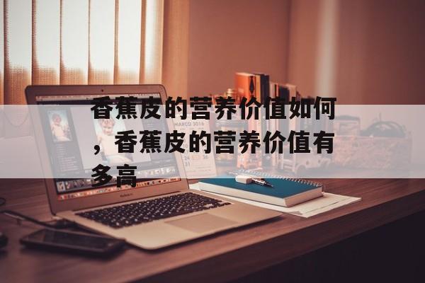 香蕉皮的营养价值如何，香蕉皮的营养价值有多高-第1张图片-