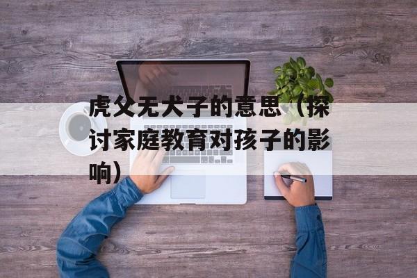 虎父无犬子的意思（探讨家庭教育对孩子的影响）-第1张图片-