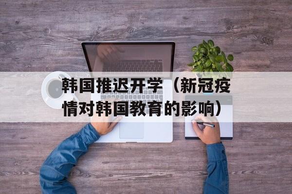 韩国推迟开学（新冠疫情对韩国教育的影响）-第1张图片-