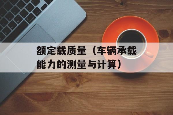 额定载质量（车辆承载能力的测量与计算）-第1张图片-