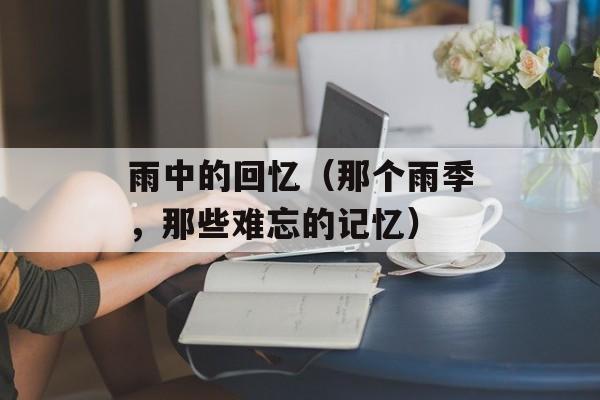 雨中的回忆（那个雨季，那些难忘的记忆）-第1张图片-