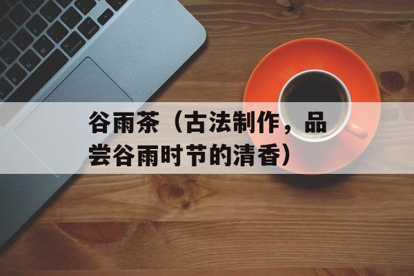 谷雨茶（古法制作，品尝谷雨时节的清香）-第1张图片-