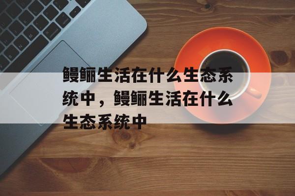 鳗鲡生活在什么生态系统中，鳗鲡生活在什么生态系统中-第1张图片-