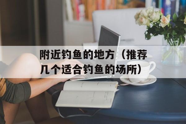 附近钓鱼的地方（推荐几个适合钓鱼的场所）-第1张图片-