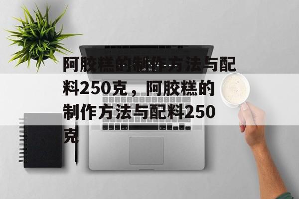 阿胶糕的制作方法与配料250克，阿胶糕的制作方法与配料250克-第1张图片-