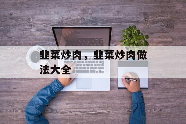 韭菜炒肉，韭菜炒肉做法大全-第1张图片-
